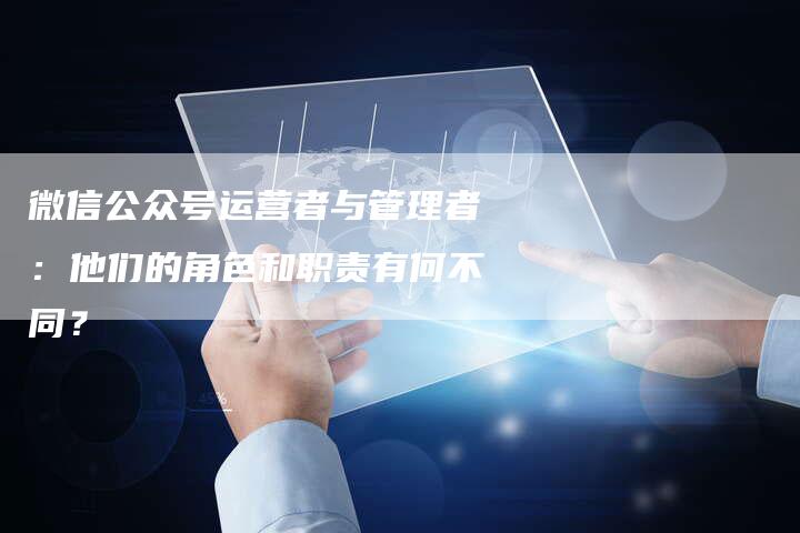 微信公众号运营者与管理者：他们的角色和职责有何不同？