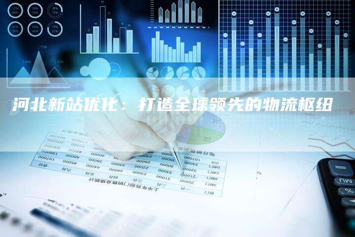 河北新站优化：打造全球领先的物流枢纽