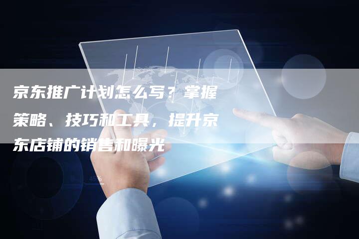 京东推广计划怎么写？掌握策略、技巧和工具，提升京东店铺的销售和曝光