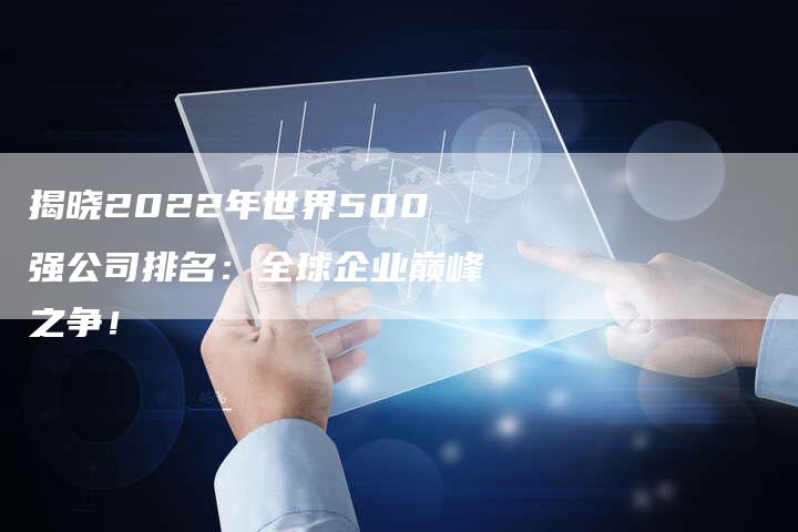 揭晓2022年世界500强公司排名：全球企业巅峰之争！