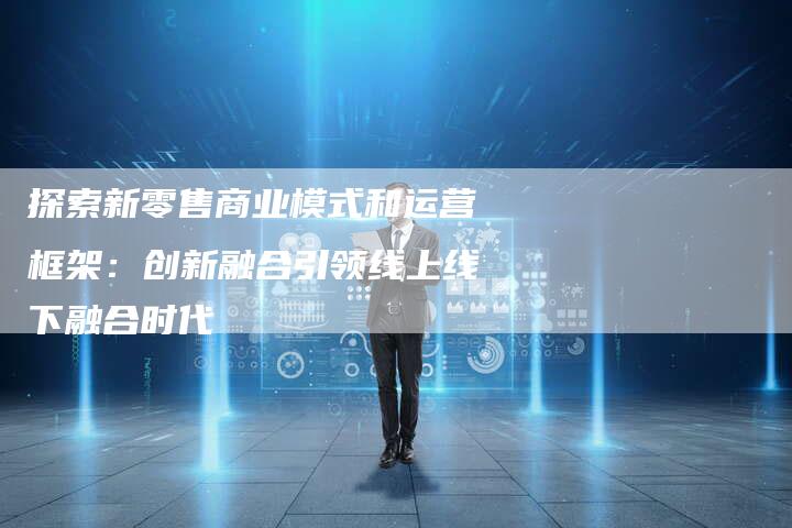 探索新零售商业模式和运营框架：创新融合引领线上线下融合时代