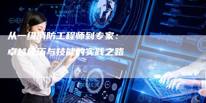 从一级消防工程师到专家：卓越经历与技能的实践之路