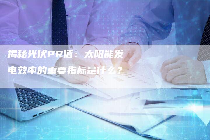 揭秘光伏PR值：太阳能发电效率的重要指标是什么？