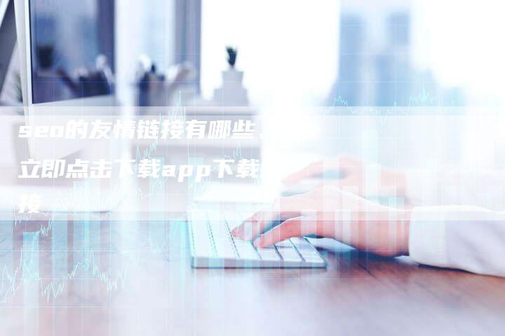 seo的友情链接有哪些、立即点击下载app下载链接