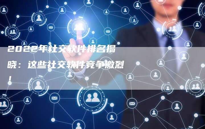 2022年社交软件排名揭晓：这些社交软件竞争激烈！