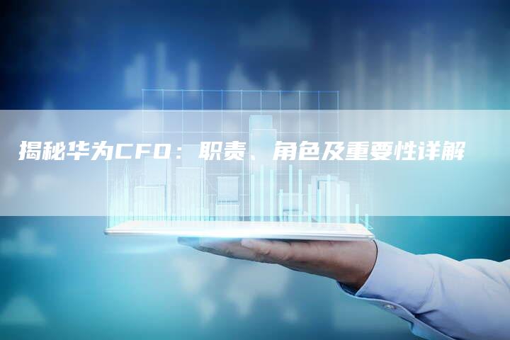 揭秘华为CFO：职责、角色及重要性详解